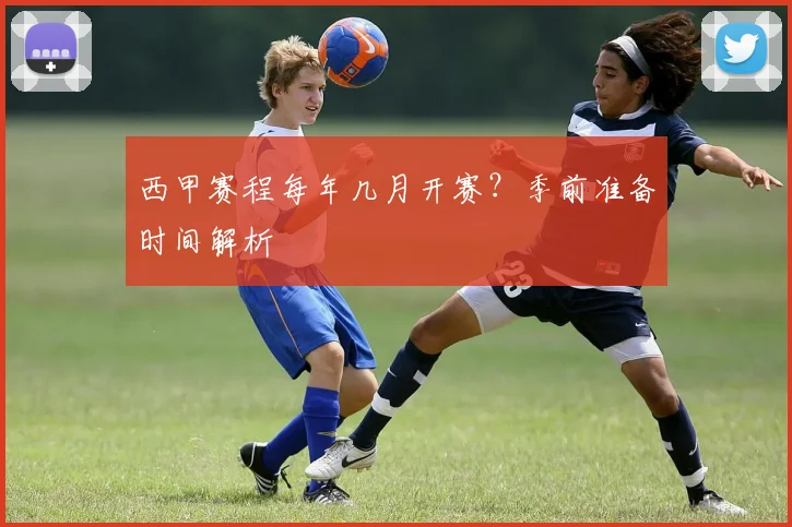 西甲赛程每年几月开赛？季前准备时间解析