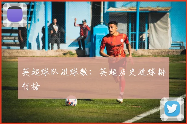 英超球队进球数：英超历史进球排行榜