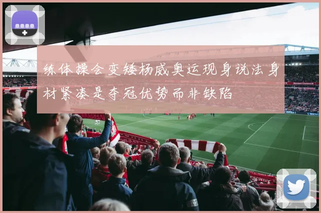 练体操会变矮杨威奥运现身说法身材紧凑是夺冠优势而非缺陷